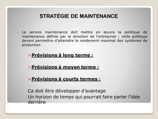  Le service maintenance doit mettre en œuvre la politique de
maintenance définie par la direction de l’entreprise ; cette politique
devant permettre d’atteindre le rendement maximal des systèmes de
production
➢Prévisions à long terme :
➢Prévisions à moyen terme :
➢Prévisions à courts termes :
Ca doit être développer d’avantage
Un horizon de temps qui pourrait faire parler l’idée
derrière
STRATÉGIE DE MAINTENANCE
 