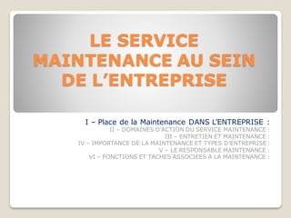 LE SERVICE
MAINTENANCE AU SEIN
DE L’ENTREPRISE
I – Place de la Maintenance DANS L’ENTREPRISE :
II – DOMAINES D’ACTION DU SERVICE MAINTENANCE :
III – ENTRETIEN ET MAINTENANCE :
IV – IMPORTANCE DE LA MAINTENANCE ET TYPES D’ENTREPRISE :
V – LE RESPONSABLE MAINTENANCE :
VI – FONCTIONS ET TACHES ASSOCIEES A LA MAINTENANCE :
 