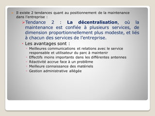  Il existe 2 tendances quant au positionnement de la maintenance
dans l’entreprise :
➢Tendance 2 : La décentralisation, où la
maintenance est confiée à plusieurs services, de
dimension proportionnellement plus modeste, et liés
à chacun des services de l’entreprise.
 Les avantages sont :
◦ Meilleures communications et relations avec le service
responsable et utilisateur du parc à maintenir
◦ Effectifs moins importants dans les différentes antennes
◦ Réactivité accrue face à un problème
◦ Meilleure connaissance des matériels
◦ Gestion administrative allégée
 