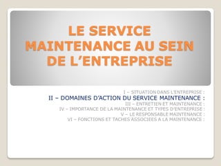 LE SERVICE
MAINTENANCE AU SEIN
DE L’ENTREPRISE
I – SITUATION DANS L’ENTREPRISE :
II – DOMAINES D’ACTION DU SERVICE MAINTENANCE :
III – ENTRETIEN ET MAINTENANCE :
IV – IMPORTANCE DE LA MAINTENANCE ET TYPES D’ENTREPRISE :
V – LE RESPONSABLE MAINTENANCE :
VI – FONCTIONS ET TACHES ASSOCIEES A LA MAINTENANCE :
 