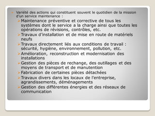  Variété des actions qui constituent souvent le quotidien de la mission
d’un service maintenance :
➢Maintenance préventive et corrective de tous les
systèmes dont le service a la charge ainsi que toutes les
opérations de révisions, contrôles, etc.
➢Travaux d’installation et de mise en route de matériels
neufs
➢Travaux directement liés aux conditions de travail :
sécurité, hygiène, environnement, pollution, etc.
➢Amélioration, reconstruction et modernisation des
installations
➢Gestion des pièces de rechange, des outillages et des
moyens de transport et de manutention
➢Fabrication de certaines pièces détachées
➢Travaux divers dans les locaux de l’entreprise,
agrandissements, déménagements
➢Gestion des différentes énergies et des réseaux de
communication
 