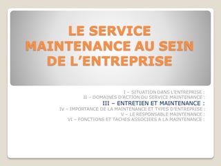 LE SERVICE
MAINTENANCE AU SEIN
DE L’ENTREPRISE
I – SITUATION DANS L’ENTREPRISE :
II – DOMAINES D’ACTION DU SERVICE MAINTENANCE :
III – ENTRETIEN ET MAINTENANCE :
IV – IMPORTANCE DE LA MAINTENANCE ET TYPES D’ENTREPRISE :
V – LE RESPONSABLE MAINTENANCE :
VI – FONCTIONS ET TACHES ASSOCIEES A LA MAINTENANCE :
 