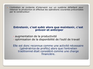  L’entretien se contente d’intervenir sur un système défaillant pour
relancer la production et effectue les opérations courantes préconisées
par le constructeur:
Entretenir, c’est subir alors que maintenir, c’est
prévoir et anticiper
- augmentation de la productivité
- optimisation de la disponibilité de l’outil de travail
Elle est donc reconnue comme une activité nécessaire
(génératrice de profits) alors que l’entretien
traditionnel était considéré comme une charge
financière.
 