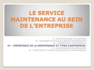 LE SERVICE
MAINTENANCE AU SEIN
DE L’ENTREPRISE
I – SITUATION DANS L’ENTREPRISE :
II – DOMAINES D’ACTION DU SERVICE MAINTENANCE :
III – ENTRETIEN ET MAINTENANCE :
IV – IMPORTANCE DE LA MAINTENANCE ET TYPES D’ENTREPRISE :
V – LE RESPONSABLE MAINTENANCE :
VI – FONCTIONS ET TACHES ASSOCIEES A LA MAINTENANCE :
 