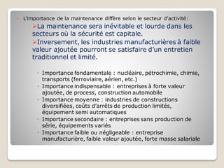  L’importance de la maintenance diffère selon le secteur d’activité:
➢La maintenance sera inévitable et lourde dans les
secteurs où la sécurité est capitale.
➢Inversement, les industries manufacturières à faible
valeur ajoutée pourront se satisfaire d’un entretien
traditionnel et limité.
◦ Importance fondamentale : nucléaire, pétrochimie, chimie,
transports (ferroviaire, aérien, etc.)
◦ Importance indispensable : entreprises à forte valeur
ajoutée, de process, construction automobile
◦ Importance moyenne : industries de constructions
diversifiées, coûts d’arrêts de production limités,
équipement semi automatiques
◦ Importance secondaire : entreprises sans production de
série, équipements variés
◦ Importance faible ou négligeable : entreprise
manufacturière, faible valeur ajoutée, forte masse salariale
 