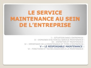LE SERVICE
MAINTENANCE AU SEIN
DE L’ENTREPRISE
I – SITUATION DANS L’ENTREPRISE :
II – DOMAINES D’ACTION DU SERVICE MAINTENANCE :
III – ENTRETIEN ET MAINTENANCE :
IV – IMPORTANCE DE LA MAINTENANCE ET TYPES D’ENTREPRISE :
V – LE RESPONSABLE MAINTENANCE :
VI – FONCTIONS ET TACHES ASSOCIEES A LA MAINTENANCE :
 