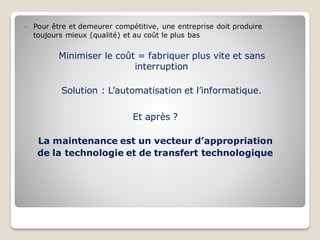  Pour être et demeurer compétitive, une entreprise doit produire
toujours mieux (qualité) et au coût le plus bas
Minimiser le coût = fabriquer plus vite et sans
interruption
Solution : L’automatisation et l’informatique.
Et après ?
La maintenance est un vecteur d’appropriation
de la technologie et de transfert technologique
 