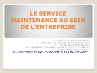 LE SERVICE
MAINTENANCE AU SEIN
DE L’ENTREPRISE
I – SITUATION DANS L’ENTREPRISE :
II – DOMAINES D’ACTION DU SERVICE MAINTENANCE :
III – ENTRETIEN ET MAINTENANCE :
IV – IMPORTANCE DE LA MAINTENANCE ET TYPES D’ENTREPRISE :
V – LE RESPONSABLE MAINTENANCE :
VI – FONCTIONS ET TACHES ASSOCIEES A LA MAINTENANCE :
 