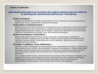  Etudes et méthodes:
optimisation des tâches en fonction des critères retenus dans le cadre de
la politique de maintenance définie par l’entreprise.
➢ Etudes techniques :
Etudes d’améliorations, études de conception et de reconception des équipements ou
des travaux neufs, analyse des conditions de travail
➢ Préparation et ordonnancement :
Etablissement des fiches et gammes d’instructions pour le personnel, constitution de la
documentation pour les interventions, établissement des plannings d’interventions et
d’approvisionnements en pièces de rechange, réception et classement des documents
relatifs à l’intervention et remise à jour des dossiers techniques.
➢ Etudes économiques et financières :
Gestion des approvisionnements, analyse des coûts (maintenance, défaillance,
fonctionnement), rédaction du cahier des charges et participation à la rédaction des
marchés (travaux neufs, investissements, sous-traitance), gestion du suivi et de la
réception de ces marchés.
➢ Stratégie et politiques de la maintenance :
Définition, choix et élaboration des procédures de maintenance (corrective, préventive),
des procédures de contrôle, des procédures d’essais et de réception, détermination des
domaines d’actions préventives prioritaires, étude des procédures de déclenchement
des interventions, gestion de la sécurité dans l’organisation de l’environnement
industriel.
Pour remplir cette fonction, les techniciens des études et des méthodes disposent : de
dossiers techniques fournissant toutes les caractéristiques des matériels, des fiches
d’historiques résumant les opérations déjà effectuées, de la documentation
constructeurs et fournisseurs, des banques de données informatiques.
 