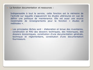  La fonction documentation et ressources :
Indispensable à tout le service, cette fonction est la mémoire de
l’activité sur laquelle s’appuieront les études ultérieures en vue de
définir une politique de maintenance. Elle est aussi une source
inestimable de renseignements pour la fonction « études et
méthodes ».
➢ Les principales tâches sont : élaboration et tenue des inventaires,
constitution et MAJ des dossiers techniques, des historiques, des
dossiers économiques, constitution d’une documentation générale,
technique et réglementaire, constitution d’une documentation
fournisseurs.
 