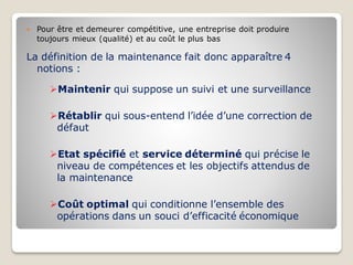  Pour être et demeurer compétitive, une entreprise doit produire
toujours mieux (qualité) et au coût le plus bas
La définition de la maintenance fait donc apparaître 4
notions :
➢Maintenir qui suppose un suivi et une surveillance
➢Rétablir qui sous-entend l’idée d’une correction de
défaut
➢Etat spécifié et service déterminé qui précise le
niveau de compétences et les objectifs attendus de
la maintenance
➢Coût optimal qui conditionne l’ensemble des
opérations dans un souci d’efficacité économique
 