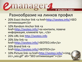 Разнообразие на линков профил
• 20% Exact Anchor link <a href=http://seoteo.info/>SEO
оптимизация</a>
• 10% Random Anchor link <a
href=http://seoteo.info/>за контакти, повече
информация, кликнете тук...</a>
• 20% URL link http://seoteo.info
• 20% Site link <a
href=http://seoteo.info/>SEOTEO.info</a>
• 20% Brand link <a
href=http://seoteo.info/>SEOTEO</a>
• 10% Picture link <a href=http://seoteo.info/><img
src=„seo.gif" alt=“SEO оптимизация”></a>
 