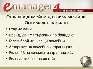 От какви домейни да взимаме линк.
Оптимален вариант
• Стар домейн.
• Бранд, да има търсения по бранда си.
• Голям брой линкващи домейни.
• Авторитет на домейна и страницата.
• Релен PR на началната страница > 1.
• Релевантни на нашия сайт.
 