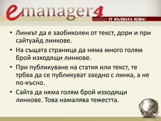 • Линкът да е заобиколен от текст, дори и при
сайтуайд линкове.
• На същата страница да няма много голям
брой изходящи линкове.
• При публикуване на статия или текст, те
трбва да се публикуват заедно с линка, а не
по-късно.
• Сайта да няма голям брой изходящи
линкове. Това намалява тежестта.
 