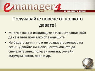 Получавайте повече от колкото
давате!
• Много е важно изходящите връзки от вашия сайт
да са в пъти по-малко от входящите
• Не бъдете алчни, но и не раздавате линкове на
всеки. Давайте линкове, когато можете да
спечелите линк, полезен контакт, онлайн
сътрудничество, пари и др.
 