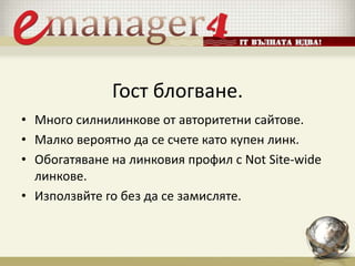 Гост блогване.
• Много силнилинкове от авторитетни сайтове.
• Малко вероятно да се счете като купен линк.
• Обогатяване на линковия профил с Not Site-wide
линкове.
• Използвйте го без да се замисляте.
 