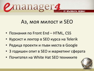 Аз, моя милост и SEO
• Познания по Front End – HTML, CSS
• Курсист и лектор в SEO курса на Telerik
• Редица проекти и пъви места в Google
• 3 годишен опит в SEO и маркетинг сферата
• Почитател на White Hat SEO техниките
 