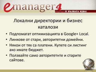 Локални директории и бизнес
каталози
• Подпомагат оптимизацията в Google+ Local.
• Линкове от стари, авторитетни домейни.
• Някои от тях са платени. Купете си листинг
ако имате бюджет.
• Ползвайте само авторитетнте и старите
сайтове.
 