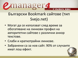 Български Bookmark сайтове (тип
Svejo.net)
• Могат да се използват след време за
обогатяване на линкови профил на
авторитетни сайтове с различни анкор
текстове.
• Слаби и краткотрайни линкове.
• Забранени са за нов сайт. 90% от случаите
имат лош ефект.
 