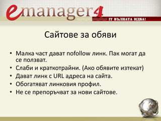 Сайтове за обяви
• Малка част дават nofollow линк. Пак могат да
се ползват.
• Слаби и краткотрайни. (Ако обявите изтекат)
• Дават линк с URL адреса на сайта.
• Обогатяват линковия профил.
• Не се препоръчват за нови сайтове.
 