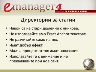Директории за статии
• Някои са на стари домейни с линкове.
• Не използвайте амо Exact Anchor текстове.
• Не разчитайте само на тях.
• Имат добър ефект.
• Малък процент от тях имат наказания.
• Използвайте ги с внимание и не
прекалявайте при нов сайт.
 