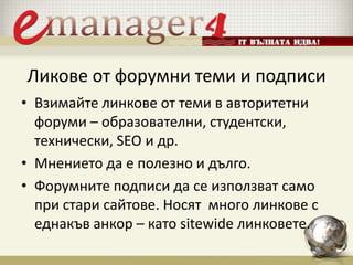 Ликове от форумни теми и подписи
• Взимайте линкове от теми в авторитетни
форуми – образователни, студентски,
технически, SEO и др.
• Мнението да е полезно и дълго.
• Форумните подписи да се използват само
при стари сайтове. Носят много линкове с
еднакъв анкор – като sitewide линковете.
 