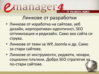 Линкове от разработки
• Линкове от изработка на сайтове, уеб
дизайн, корпоративан идентичнст, SEO
оптимизация и редизайн. Само ако сайта си
струва.
• Линкове от теми за WP, Joomla и др. Само
за стари сайтове.
• Линкове от инструменти, уиджети, чекари,
социални плъгини. Добра SEO стратегия за
по-стари сайтове.
 