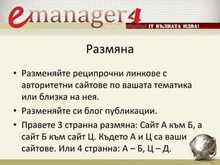 Размяна
• Разменяйте реципрочни линкове с
авторитетни сайтове по вашата тематика
или близка на нея.
• Разменяйте си блог публикации.
• Правете 3 странна размяна: Сайт A към Б, а
сайт Б към сайт Ц. Където А и Ц са ваши
сайтове. Или 4 странна: А – Б, Ц – Д.
 