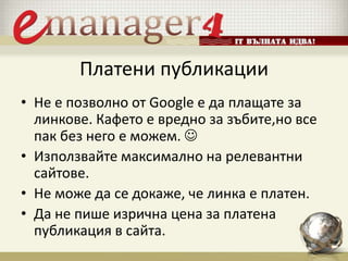 Платени публикации
• Не е позволно от Google е да плащате за
линкове. Кафето е вредно за зъбите,но все
пак без него е можем. 
• Използвайте максимално на релевантни
сайтове.
• Не може да се докаже, че линка е платен.
• Да не пише изрична цена за платена
публикация в сайта.
 