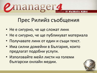 Прес Рилийз съобщения
• Не е сигурно, че ще сложат линк
• Не е сигурно, че ще публикуват материала
• Получавате линк от един и същи текст.
• Има силни домейни в България, които
предлагат подобни услуги.
• Използвайте мейл листи на големи
български онлайн медии.
 