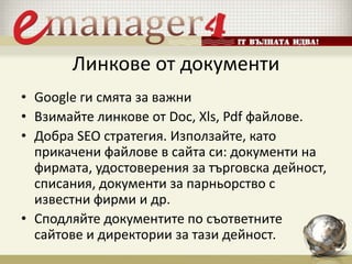 Линкове от документи
• Google ги смята за важни
• Взимайте линкове от Doc, Xls, Pdf файлове.
• Добра SEO стратегия. Използайте, като
прикачени файлове в сайта си: документи на
фирмата, удостоверения за търговска дейност,
списания, документи за парньорство с
известни фирми и др.
• Сподляйте документите по съответните
сайтове и директории за тази дейност.
 