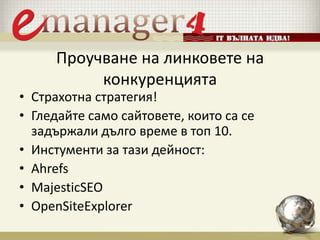 Проучване на линковете на
конкуренцията
• Страхотна стратегия!
• Гледайте само сайтовете, които са се
задържали дълго време в топ 10.
• Инстументи за тази дейност:
• Ahrefs
• MajesticSEO
• OpenSiteExplorer
 