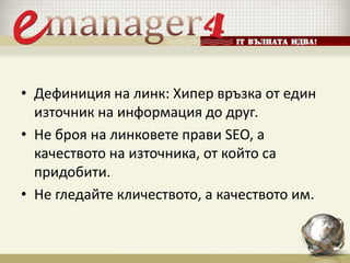 • Дефиниция на линк: Хипер връзка от един
източник на информация до друг.
• Не броя на линковете прави SEO, а
качеството на източника, от който са
придобити.
• Не гледайте кличеството, а качеството им.
 