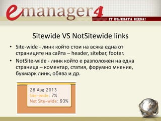 Sitewide VS NotSitewide links
• Site-wide - линк който стои на всяка една от
страниците на сайта – header, sitebar, footer.
• NotSite-wide - линк който е разположен на една
страница – коментар, статия, форумно мнение,
букмарк линк, обява и др.
 