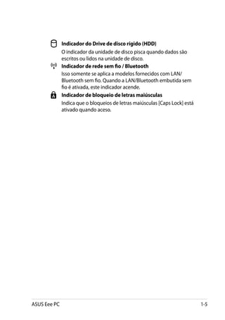 Indicador do Drive de disco rígido (HDD)
       	   O indicador da unidade de disco pisca quando dados são
           escritos ou lidos na unidade de disco.
         	 Indicador de rede sem fio / Bluetooth
       	   Isso somente se aplica a modelos fornecidos com LAN/
           Bluetooth sem fio. Quando a LAN/Bluetooth embutida sem
           fio é ativada, este indicador acende.
         	 Indicador de bloqueio de letras maiúsculas
       	   Indica que o bloqueios de letras maiúsculas [Caps Lock] está
           ativado quando aceso.




ASUS Eee PC                                                               1-5
 