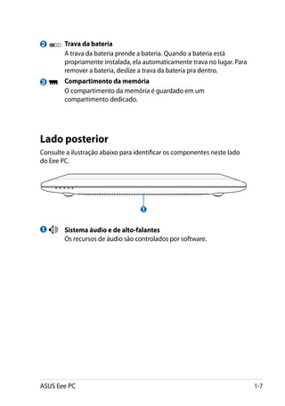 2        	 Trava da bateria
    	      A trava da bateria prende a bateria. Quando a bateria está
           propriamente instalada, ela automaticamente trava no lugar. Para
           remover a bateria, deslize a trava da bateria pra dentro.
3       	 Compartimento da memória
    	     O compartimento da memória é guardado em um
          compartimento dedicado.




Lado posterior
Consulte a ilustração abaixo para identificar os componentes neste lado
do Eee PC.




                                     1


1       	 Sistema áudio e de alto-falantes
    	     Os recursos de áudio são controlados por software.




ASUS Eee PC                                                                   1-7
 