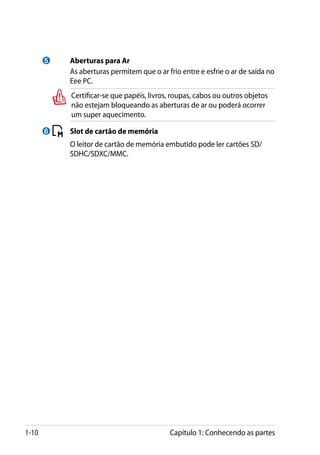 5 	       Aberturas para Ar
           	     As aberturas permitem que o ar frio entre e esfrie o ar de saída no
                 Eee PC.
                 Certificar-se que papéis, livros, roupas, cabos ou outros objetos
                 não estejam bloqueando as aberturas de ar ou poderá ocorrer
                 um super aquecimento.

       6       	 Slot de cartão de memória
           	     O leitor de cartão de memória embutido pode ler cartões SD/
                 SDHC/SDXC/MMC.




1-10                                             Capítulo 1: Conhecendo as partes
 