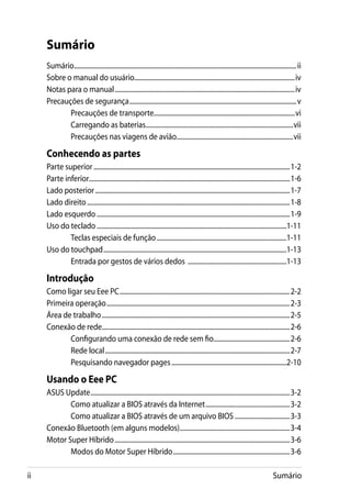 Sumário
     Sumário.......................................................................................................................................... ii
     Sobre o manual do usuário...................................................................................................iv
     Notas para o manual................................................................................................................iv
     Precauções de segurança........................................................................................................v
            Precauções de transporte.......................................................................................vi
            Carregando as baterias............................................................................................vii
            Precauções nas viagens de avião........................................................................vii

     Conhecendo as partes
     Parte superior..........................................................................................................................1-2
     Parte inferior............................................................................................................................1-6
     Lado posterior.........................................................................................................................1-7
     Lado direito..............................................................................................................................1-8
     Lado esquerdo........................................................................................................................1-9
     Uso do teclado......................................................................................................................1-11
             Teclas especiais de função.................................................................................1-11
     Uso do touchpad..................................................................................................................1-13
             Entrada por gestos de vários dedos ..............................................................1-13

     Introdução
     Como ligar seu Eee PC..........................................................................................................2-2
     Primeira operação..................................................................................................................2-3
     Área de trabalho.....................................................................................................................2-5
     Conexão de rede....................................................................................................................2-6
            Configurando uma conexão de rede sem fio................................................2-6
            Rede local...................................................................................................................2-7
            Pesquisando navegador pages........................................................................2-10

     Usando o Eee PC
     ASUS Update............................................................................................................................3-2
            Como atualizar a BIOS através da Internet.....................................................3-2
            Como atualizar a BIOS através de um arquivo BIOS...................................3-3
     Conexão Bluetooth (em alguns modelos).....................................................................3-4
     Motor Super Híbrido.............................................................................................................3-6
            Modos do Motor Super Híbrido.........................................................................3-6

ii                                                                                                                                      Sumário
 