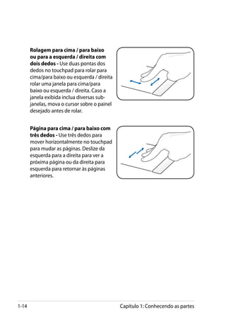 Rolagem para cima / para baixo
       ou para a esquerda / direita com
       dois dedos - Use duas pontas dos
       dedos no touchpad para rolar para
       cima/para baixo ou esquerda / direita
       rolar uma janela para cima/para
       baixo ou esquerda / direita. Caso a
       janela exibida inclua diversas sub-
       janelas, mova o cursor sobre o painel
       desejado antes de rolar.


       Página para cima / para baixo com
       três dedos - Use três dedos para
       mover horizontalmente no touchpad
       para mudar as páginas. Deslize da
       esquerda para a direita para ver a
       próxima página ou da direita para
       esquerda para retornar às páginas
       anteriores.




1-14                                           Capítulo 1: Conhecendo as partes
 