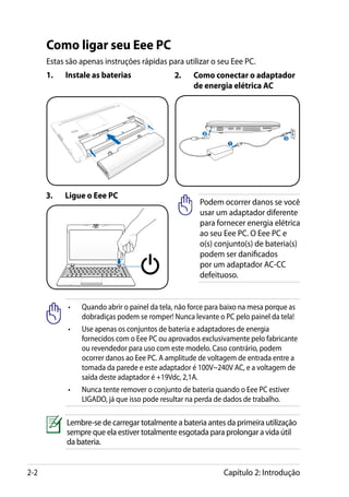 Como ligar seu Eee PC
      Estas são apenas instruções rápidas para utilizar o seu Eee PC.
      1.	   Instale as baterias               2.	    Como conectar o adaptador
                                                     de energia elétrica AC




                                                        2
                                                                                  3
                                                                                      110
                                                                                         V-220V




                                                                1




      3.	   Ligue o Eee PC
                                                       Podem ocorrer danos se você
                                                       usar um adaptador diferente
                                                       para fornecer energia elétrica
                                                       ao seu Eee PC. O Eee PC e
                                                       o(s) conjunto(s) de bateria(s)
                                                       podem ser danificados
                                                       por um adaptador AC-CC
                                                       defeituoso.


            •	   Quando abrir o painel da tela, não force para baixo na mesa porque as
                 dobradiças podem se romper! Nunca levante o PC pelo painel da tela!
            •	Use apenas os conjuntos de bateria e adaptadores de energia
               fornecidos com o Eee PC ou aprovados exclusivamente pelo fabricante
               ou revendedor para uso com este modelo. Caso contrário, podem
               ocorrer danos ao Eee PC. A amplitude de voltagem de entrada entre a
               tomada da parede e este adaptador é 100V~240V AC, e a voltagem de
               saída deste adaptador é +19Vdc, 2,1A.
            •	Nunca tente remover o conjunto de bateria quando o Eee PC estiver
               LIGADO, já que isso pode resultar na perda de dados de trabalho.

            Lembre-se de carregar totalmente a bateria antes da primeira utilização
            sempre que ela estiver totalmente esgotada para prolongar a vida útil
            da bateria.


2-2                                                           Capítulo 2: Introdução
 