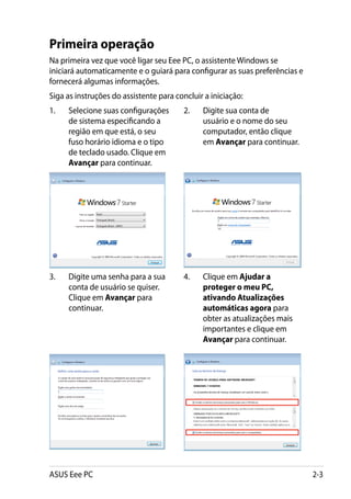 Primeira operação
Na primeira vez que você ligar seu Eee PC, o assistente Windows se
iniciará automaticamente e o guiará para configurar as suas preferências e
fornecerá algumas informações.
Siga as instruções do assistente para concluir a iniciação:
1.	   Selecione suas configurações      2.	   Digite sua conta de
      de sistema especificando a              usuário e o nome do seu
      região em que está, o seu               computador, então clique
      fuso horário idioma e o tipo            em Avançar para continuar.
      de teclado usado. Clique em
      Avançar para continuar.




3.	   Digite uma senha para a sua       4.	   Clique em Ajudar a
      conta de usuário se quiser.             proteger o meu PC,
      Clique em Avançar para                  ativando Atualizações
      continuar.                              automáticas agora para
                                              obter as atualizações mais
                                              importantes e clique em
                                              Avançar para continuar.




ASUS Eee PC                                                                  2-3
 