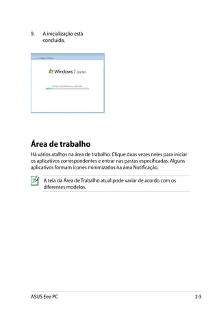 9.	   A inicialização está
      concluída.




Área de trabalho
Há vários atalhos na área de trabalho. Clique duas vezes neles para iniciar
os aplicativos correspondentes e entrar nas pastas especificadas. Alguns
aplicativos formam ícones minimizados na área Notificação.

      A tela da Área de Trabalho atual pode variar de acordo com os
      diferentes modelos.




ASUS Eee PC                                                                   2-5
 
