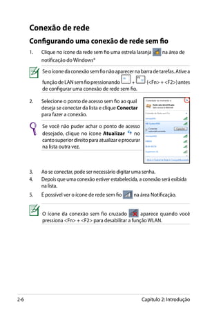 Conexão de rede
      Configurando uma conexão de rede sem fio
      1.	   Clique no ícone da rede sem fio uma estrela laranja         na área de
            notificação do Windows®

            Se o ícone da conexão sem fio não aparecer na barra de tarefas. Ative a
            função de LAN sem fio pressionando     +             (Fn + F2) antes
            de configurar uma conexão de rede sem fio.

      2.	   Selecione o ponto de acesso sem fio ao qual
            deseja se conectar da lista e clique Conectar
            para fazer a conexão.

            Se você não puder achar o ponto de acesso
            desejado, clique no ícone Atualizar          no
            canto superior direito para atualizar e procurar
            na lista outra vez.



      3.	   Ao se conectar, pode ser necessário digitar uma senha.
      4.	   Depois que uma conexão estiver estabelecida, a conexão será exibida
            na lista.
      5.	   É possível ver o ícone de rede sem fio      na área Notificação.


            O ícone da conexão sem fio cruzado           aparece quando você
            pressiona Fn + F2 para desabilitar a função WLAN.




2-6                                                            Capítulo 2: Introdução
 