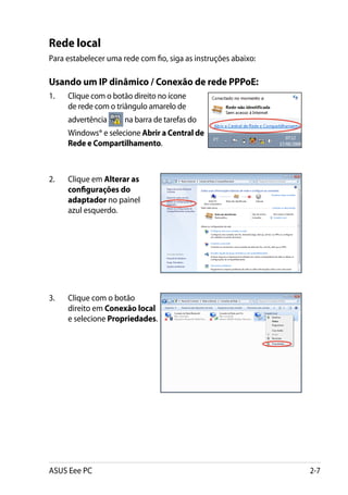 Rede local
Para estabelecer uma rede com fio, siga as instruções abaixo:

Usando um IP dinâmico / Conexão de rede PPPoE:
1.	   Clique com o botão direito no ícone
      de rede com o triângulo amarelo de
      advertência     na barra de tarefas do
      Windows® e selecione Abrir a Central de
      Rede e Compartilhamento.



2.	   Clique em Alterar as
      configurações do
      adaptador no painel
      azul esquerdo.




3.	   Clique com o botão
      direito em Conexão local
      e selecione Propriedades.




ASUS Eee PC                                                     2-7
 