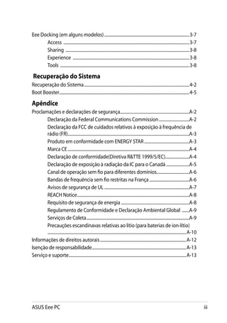 Eee Docking (em alguns modelos)..................................................................................3-7
      Access .........................................................................................................................3-7
      Sharing .......................................................................................................................3-8
      Experience ................................................................................................................3-8
      Tools ............................................................................................................................3-8

 Recuperação do Sistema
Recuperação do Sistema.....................................................................................................4-2
Boot Booster............................................................................................................................4-5

Apêndice
Proclamações e declarações de segurança..................................................................A-2
       Declaração da Federal Communications Commission..............................A-2
       Declaração da FCC de cuidados relativos à exposição à frequência de
       rádio (FR)....................................................................................................................A-3
       Produto em conformidade com ENERGY STAR............................................A-3
       Marca CE.....................................................................................................................A-4
       Declaração de conformidade(Diretiva R&TTE 1999/5/EC).......................A-4
       Declaração de exposição à radiação da IC para o Canadá.......................A-5
       Canal de operação sem fio para diferentes domínios................................A-6
       Bandas de frequência sem fio restritas na França.......................................A-6
       Avisos de segurança de UL..................................................................................A-7
       REACH Notice............................................................................................................A-8
       Requisito de segurança de energia..................................................................A-8
       Regulamento de Conformidade e Declaração Ambiental Global ........A-9
       Serviços de Coleta...................................................................................................A-9
       Precauções escandinavas relativas ao lítio (para baterias de íon-lítio) 	
       	....................................................................................................................................A-10
Informações de direitos autorais...................................................................................A-12
Isenção de responsabilidade..........................................................................................A-13
Serviço e suporte.................................................................................................................A-13




ASUS Eee PC                                                                                                                                        iii
 