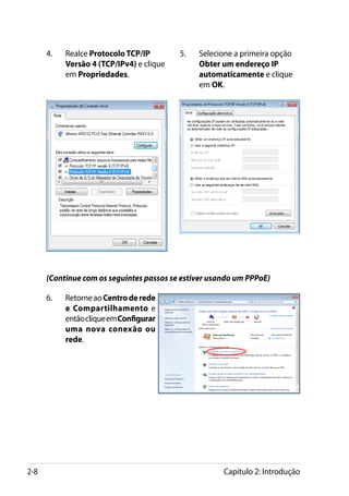 4.	   Realce Protocolo TCP/IP        5.	   Selecione a primeira opção
            Versão 4 (TCP/IPv4) e clique         Obter um endereço IP
            em Propriedades.                     automaticamente e clique
                                                 em OK.




      (Continue com os seguintes passos se estiver usando um PPPoE)

      6.	   Retorne ao Centro de rede
            e Compartilhamento e
            então clique em Configurar
            uma nova conexão ou
            rede.




2-8                                                    Capítulo 2: Introdução
 