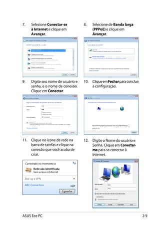 7.	   Selecione Conectar-se          8.	   Selecione de Banda larga
      à Internet e clique em               (PPPoE) e clique em
      Avançar.                             Avançar.




9.	   Digite seu nome de usuário e   10.	 Clique em Fechar para concluir
      senha, e o nome da conexão.         a configuração.
      Clique em Conectar.




11.	 Clique no ícone de rede na      12.	 Digite o Nome do usuário e
     barra de tarefas e clique na         Senha. Clique em Conectar-
     conexão que você acaba de            me para se conectar à
     criar.                               Internet.




ASUS Eee PC                                                                2-9
 