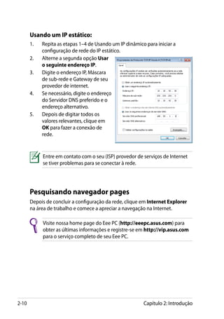 Usando um IP estático:
       1.	   Repita as etapas 1–4 de Usando um IP dinâmico para iniciar a
             configuração de rede do IP estático.
       2.	   Alterne a segunda opção Usar
             o seguinte endereço IP.
       3.	   Digite o endereço IP, Máscara
             de sub-rede e Gateway de seu
             provedor de internet.
       4.	   Se necessário, digite o endereço
             do Servidor DNS preferido e o
             endereço alternativo.
       5.	   Depois de digitar todos os
             valores relevantes, clique em
             OK para fazer a conexão de
             rede.


             Entre em contato com o seu (ISP) provedor de serviços de Internet
             se tiver problemas para se conectar à rede.




       Pesquisando navegador pages
       Depois de concluir a configuração da rede, clique em Internet Explorer
       na área de trabalho e comece a apreciar a navegação na Internet.

             Visite nossa home page do Eee PC (http://eeepc.asus.com) para
             obter as últimas informações e registre-se em http://vip.asus.com
             para o serviço completo de seu Eee PC.




2-10                                                      Capítulo 2: Introdução
 