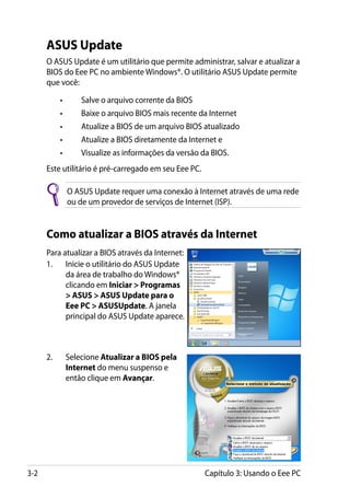 ASUS Update
      O ASUS Update é um utilitário que permite administrar, salvar e atualizar a
      BIOS do Eee PC no ambiente Windows®. O utilitário ASUS Update permite
      que você:

      	     •	       Salve o arquivo corrente da BIOS
      	     •	       Baixe o arquivo BIOS mais recente da Internet
      	     •	       Atualize a BIOS de um arquivo BIOS atualizado
      	     •	       Atualize a BIOS diretamente da Internet e
      	     •	       Visualize as informações da versão da BIOS.
      Este utilitário é pré-carregado em seu Eee PC.

                 O ASUS Update requer uma conexão à Internet através de uma rede
                 ou de um provedor de serviços de Internet (ISP).


      Como atualizar a BIOS através da Internet
      Para atualizar a BIOS através da Internet:
      1.	 Inicie o utilitário do ASUS Update
            da área de trabalho do Windows®
            clicando em Iniciar  Programas
             ASUS  ASUS Update para o
            Eee PC  ASUSUpdate. A janela
            principal do ASUS Update aparece.



      2.	        Selecione Atualizar a BIOS pela
                 Internet do menu suspenso e
                 então clique em Avançar.




3-2                                                      Capítulo 3: Usando o Eee PC
 