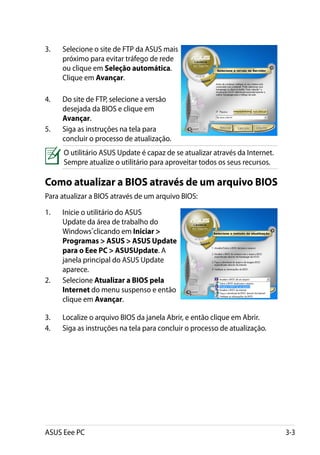 3.	   Selecione o site de FTP da ASUS mais
      próximo para evitar tráfego de rede
      ou clique em Seleção automática.
      Clique em Avançar.

4.	   Do site de FTP, selecione a versão
      desejada da BIOS e clique em
      Avançar.
5.	   Siga as instruções na tela para
      concluir o processo de atualização.
      O utilitário ASUS Update é capaz de se atualizar através da Internet.
      Sempre atualize o utilitário para aproveitar todos os seus recursos.

Como atualizar a BIOS através de um arquivo BIOS
Para atualizar a BIOS através de um arquivo BIOS:

1.	   Inicie o utilitário do ASUS
      Update da área de trabalho do
      Windows®clicando em Iniciar 
      Programas  ASUS  ASUS Update
      para o Eee PC  ASUSUpdate. A
      janela principal do ASUS Update
      aparece.
2.	   Selecione Atualizar a BIOS pela
      Internet do menu suspenso e então
      clique em Avançar.

3.	   Localize o arquivo BIOS da janela Abrir, e então clique em Abrir.
4.	   Siga as instruções na tela para concluir o processo de atualização.




ASUS Eee PC                                                                   3-3
 